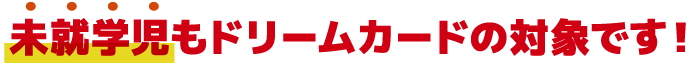 未就学児もドリームカードの対象です!